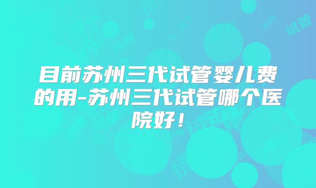 目前苏州三代试管婴儿费的用-苏州三代试管哪个医院好！