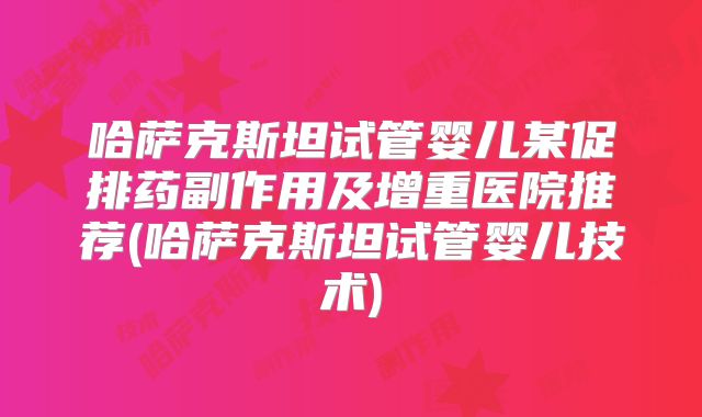 哈萨克斯坦试管婴儿某促排药副作用及增重医院推荐(哈萨克斯坦试管婴儿技术)
