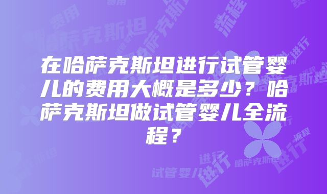 在哈萨克斯坦进行试管婴儿的费用大概是多少？哈萨克斯坦做试管婴儿全流程？