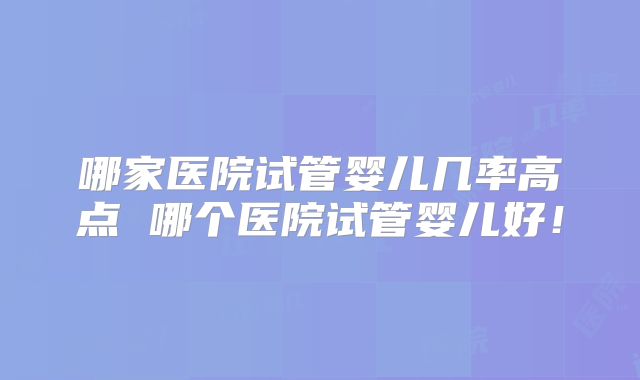 哪家医院试管婴儿几率高点 哪个医院试管婴儿好！