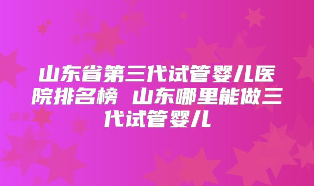 山东省第三代试管婴儿医院排名榜 山东哪里能做三代试管婴儿