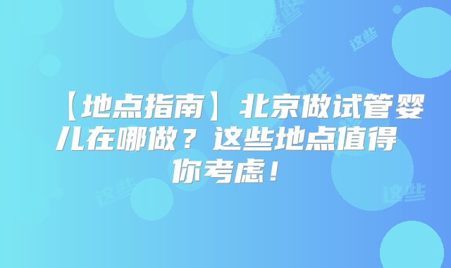 【地点指南】北京做试管婴儿在哪做?这些地点值得你考虑!