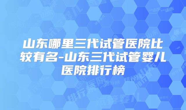山东哪里三代试管医院比较有名-山东三代试管婴儿医院排行榜