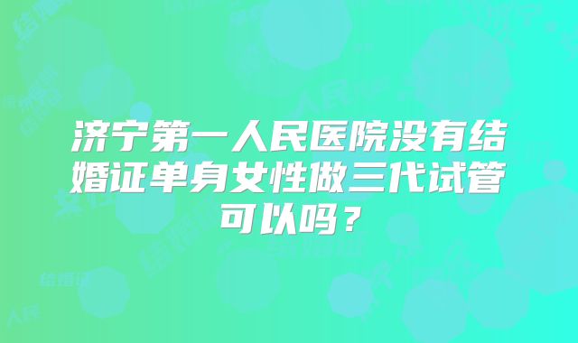 济宁第一人民医院没有结婚证单身女性做三代试管可以吗？