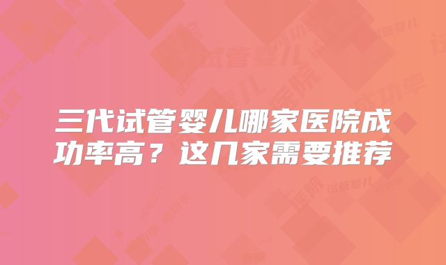 三代试管婴儿哪家医院成功率高？这几家需要推荐