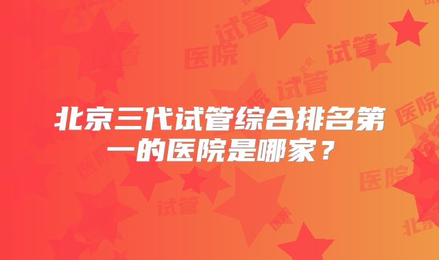 北京三代试管综合排名第一的医院是哪家？