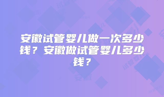 安徽试管婴儿做一次多少钱?安徽做试管婴儿多少钱?