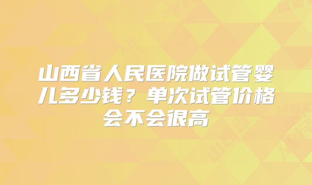 山西省人民医院做试管婴儿多少钱?单次试管价格会不会很高