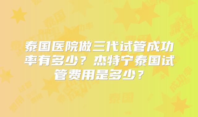 泰国医院做三代试管成功率有多少？杰特宁泰国试管费用是多少？
