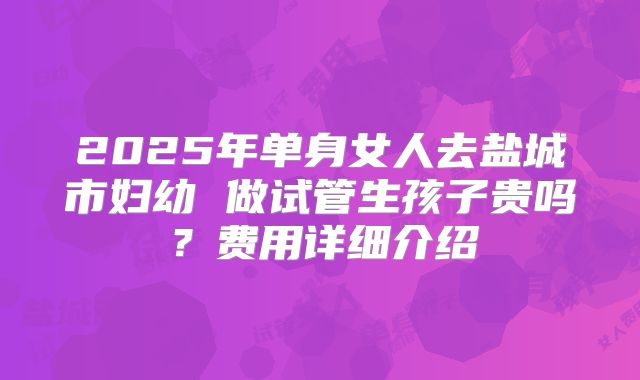 2025年单身女人去盐城市妇幼 做试管生孩子贵吗？费用详细介绍