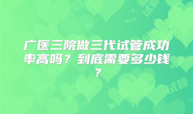广医三院做三代试管成功率高吗？到底需要多少钱？