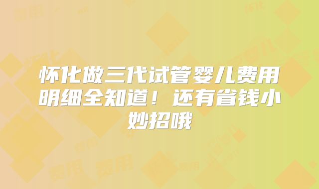 怀化做三代试管婴儿费用明细全知道！还有省钱小妙招哦