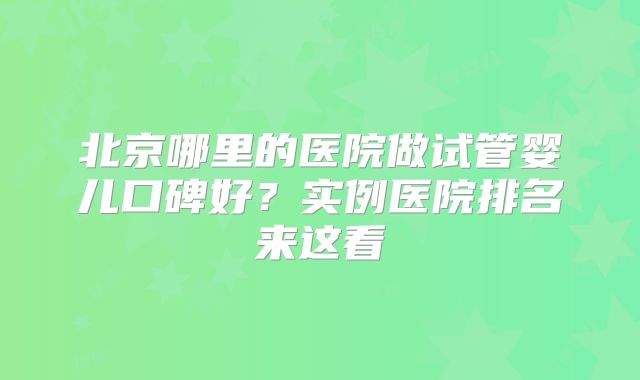 北京哪里的医院做试管婴儿口碑好？实例医院排名来这看