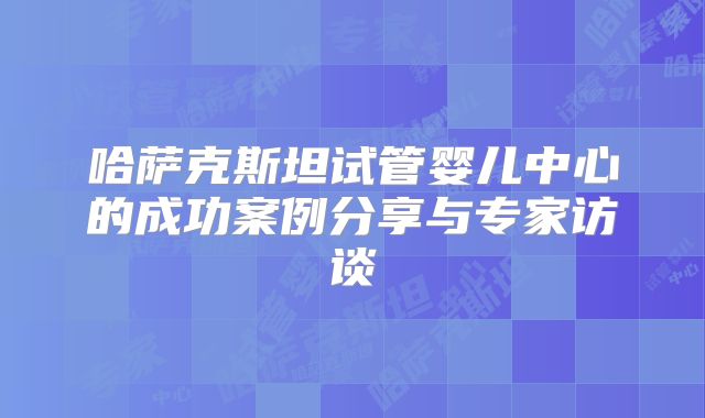 哈萨克斯坦试管婴儿中心的成功案例分享与专家访谈