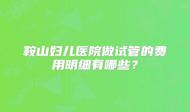 鞍山妇儿医院做试管的费用明细有哪些？