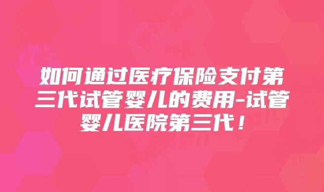 如何通过医疗保险支付第三代试管婴儿的费用-试管婴儿医院第三代！