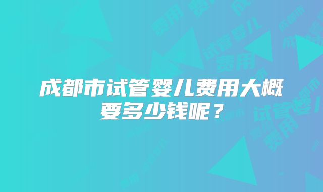 成都市试管婴儿费用大概要多少钱呢?