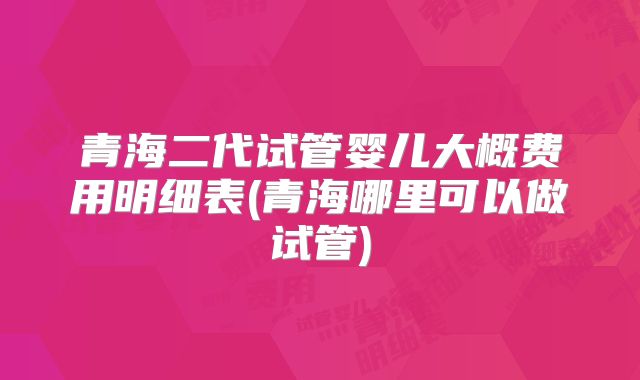 青海二代试管婴儿大概费用明细表(青海哪里可以做试管)