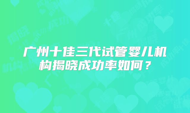 广州十佳三代试管婴儿机构揭晓成功率如何？