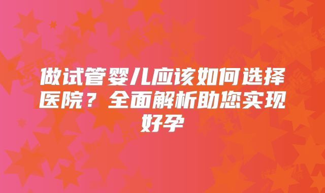 做试管婴儿应该如何选择医院？全面解析助您实现好孕