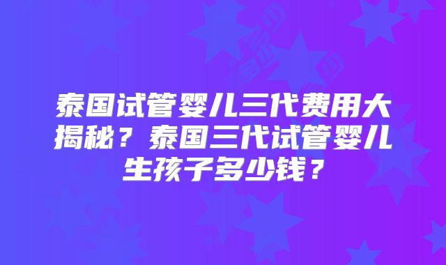 泰国试管婴儿三代费用大揭秘？泰国三代试管婴儿生孩子多少钱？