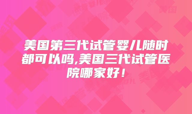 美国第三代试管婴儿随时都可以吗,美国三代试管医院哪家好！