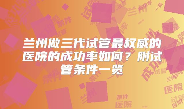 兰州做三代试管最权威的医院的成功率如何？附试管条件一览