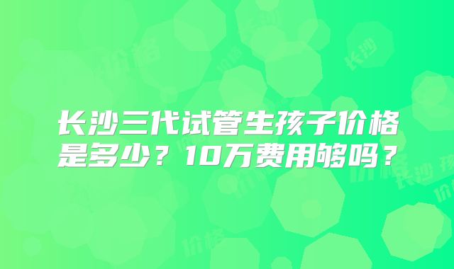 长沙三代试管生孩子价格是多少?10万费用够吗?