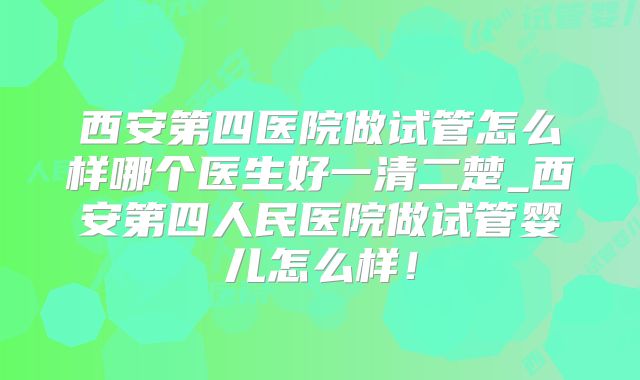 西安第四医院做试管怎么样哪个医生好一清二楚_西安第四人民医院做试管婴儿怎么样！