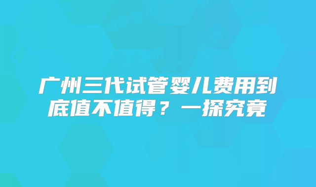 广州三代试管婴儿费用到底值不值得？一探究竟