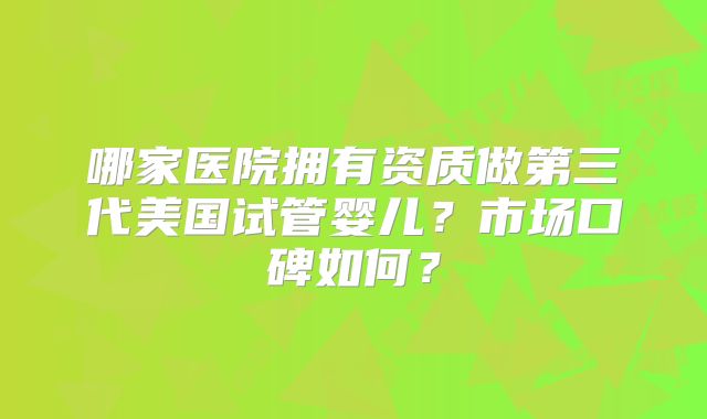 哪家医院拥有资质做第三代美国试管婴儿？市场口碑如何？