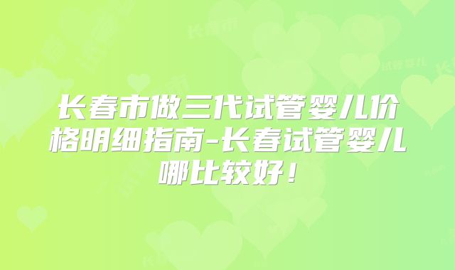长春市做三代试管婴儿价格明细指南-长春试管婴儿哪比较好！