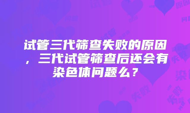 试管三代筛查失败的原因,三代试管筛查后还会有染色体问题么?
