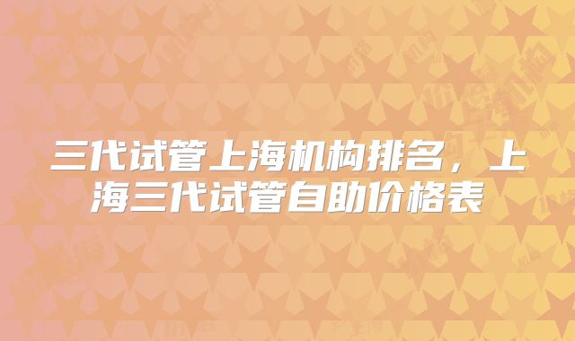 三代试管上海机构排名，上海三代试管自助价格表