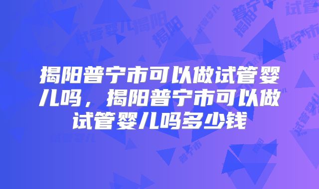 揭阳普宁市可以做试管婴儿吗，揭阳普宁市可以做试管婴儿吗多少钱