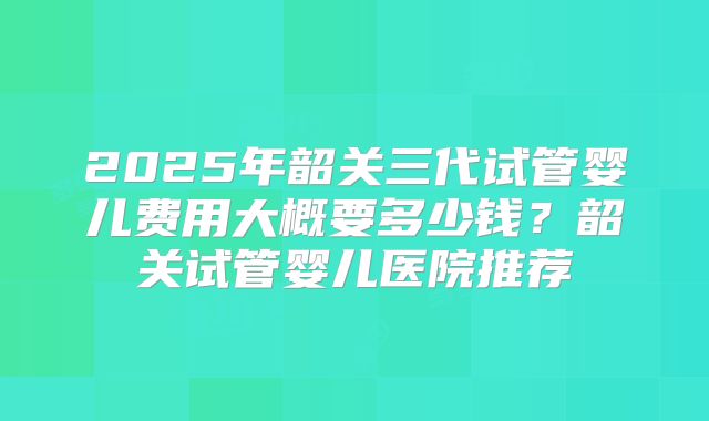 2025年韶关三代试管婴儿费用大概要多少钱?韶关试管婴儿医院推荐