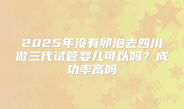 2025年没有卵泡去四川做三代试管婴儿可以吗？成功率高吗