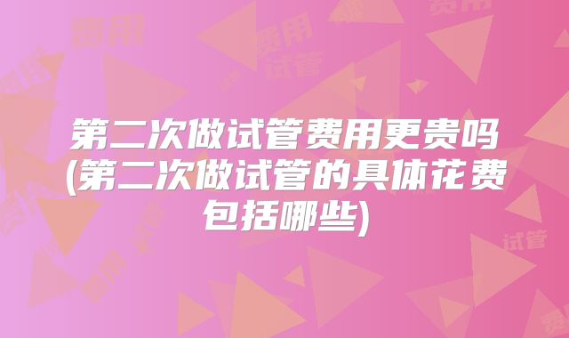 第二次做试管费用更贵吗(第二次做试管的具体花费包括哪些)