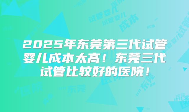 2025年东莞第三代试管婴儿成本太高！东莞三代试管比较好的医院！