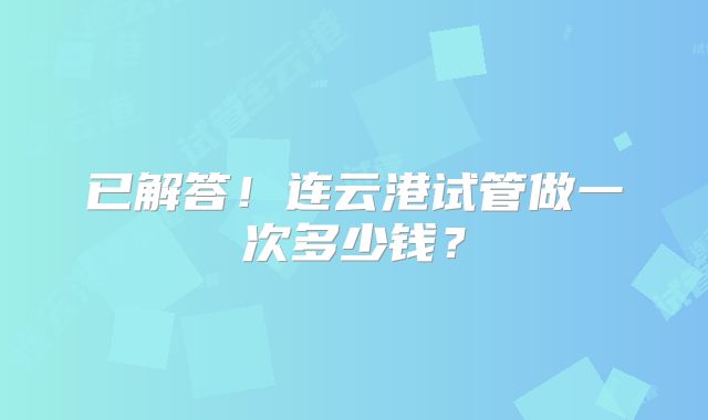 已解答!连云港试管做一次多少钱?