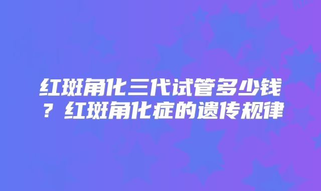 红斑角化三代试管多少钱？红斑角化症的遗传规律
