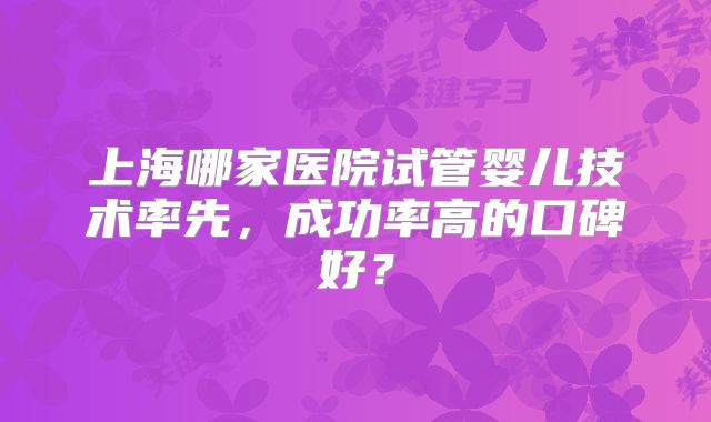上海哪家医院试管婴儿技术率先,成功率高的口碑好?