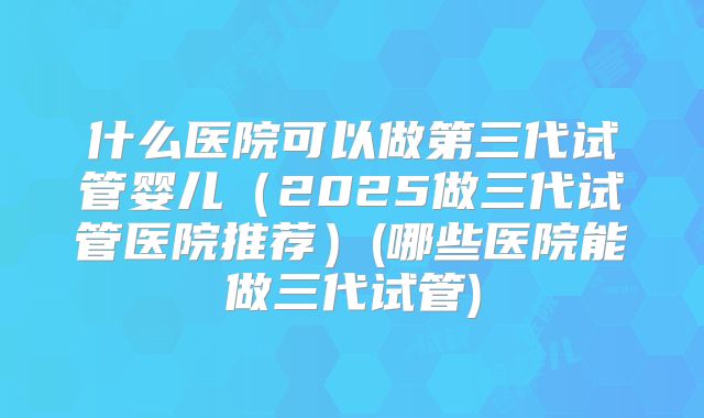什么医院可以做第三代试管婴儿（2025做三代试管医院推荐）(哪些医院能做三代试管)
