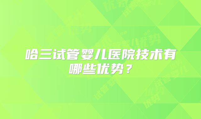 哈三试管婴儿医院技术有哪些优势?