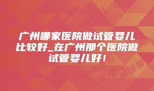 广州哪家医院做试管婴儿比较好_在广州那个医院做试管婴儿好！