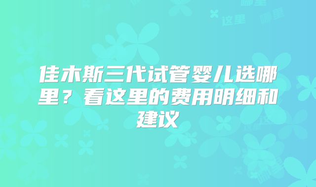 佳木斯三代试管婴儿选哪里？看这里的费用明细和建议
