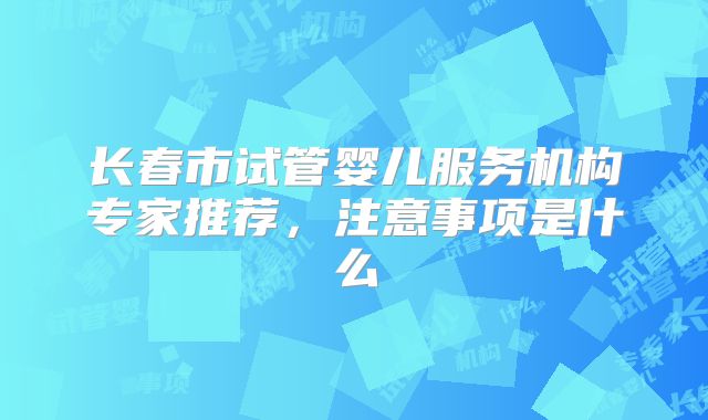 长春市试管婴儿服务机构专家推荐,注意事项是什么