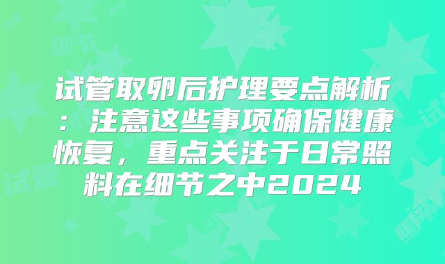 试管取卵后护理要点解析:注意这些事项确保健康恢复,重点关注于日常照料在细节之中2024