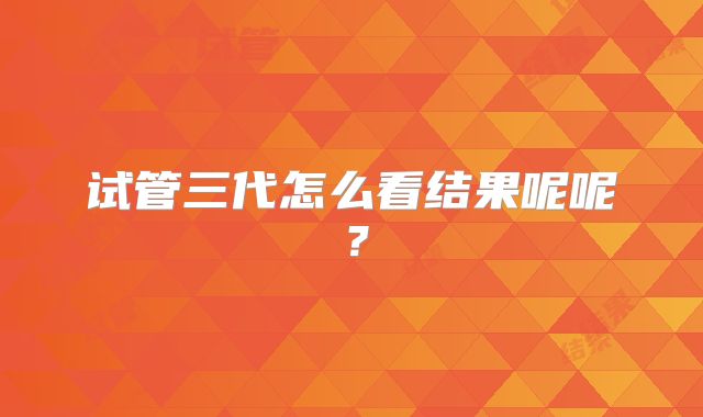 试管三代怎么看结果呢呢？