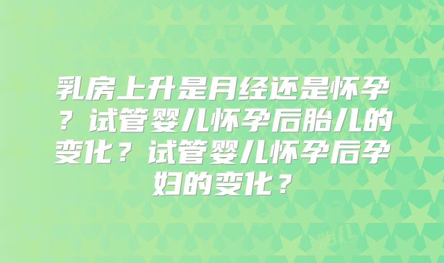 乳房上升是月经还是怀孕？试管婴儿怀孕后胎儿的变化？试管婴儿怀孕后孕妇的变化？